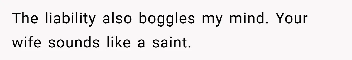 The liability also boggles my mind. Your wife sounds like a saint.