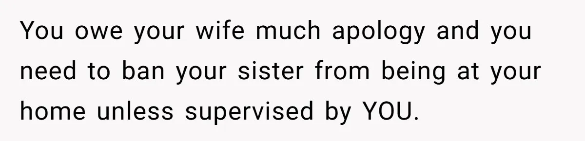 You owe your wife much apology and you need to ban your sister from being at your home unless supervised by YOU.