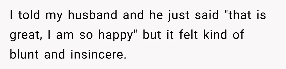 I told my husband and he just said "that is great, I am so happy" but it felt kind of blunt and insincere.