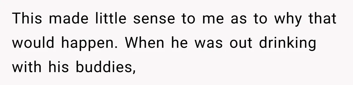 This made little sense to me as to why that would happen. When he was out drinking with his buddies,
