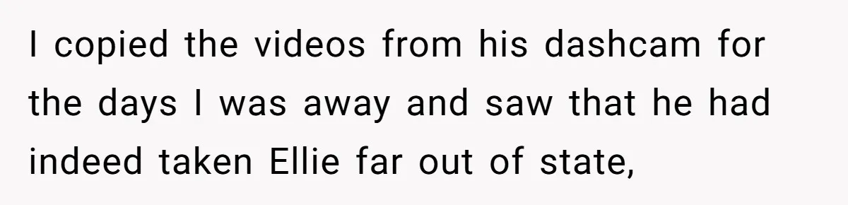 I copied the videos from his dashcam for the days I was away and saw that he had indeed taken Ellie far out of state,