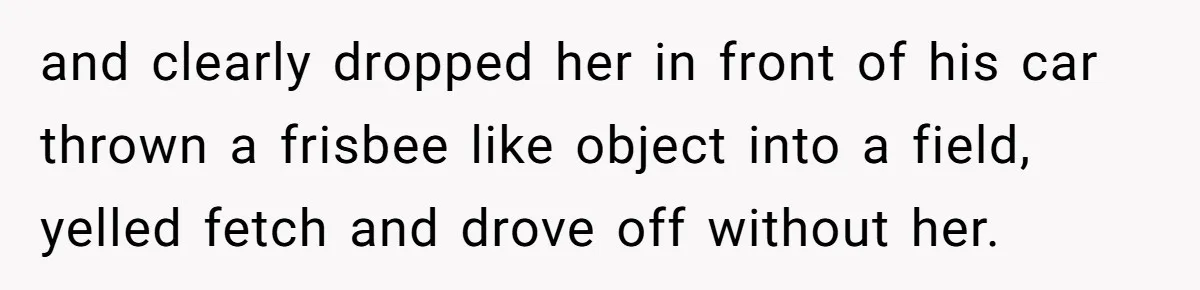 and clearly dropped her in front of his car thrown a frisbee like object into a field, yelled fetch and drove off without her.