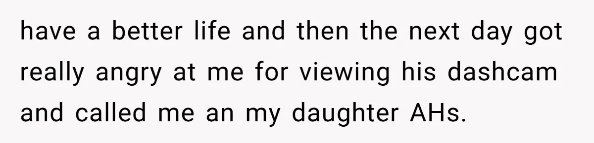 have a better life and then the next day got really angry at me for viewing his dashcam and called me an my daughter AHs.