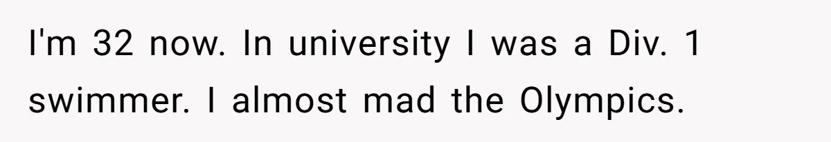 I'm 32 now. In university I was a Div. 1 swimmer. I almost mad the Olympics.