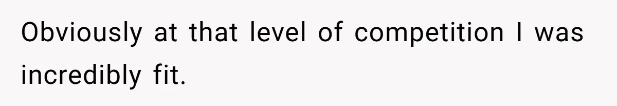 Obviously at that level of competition I was incredibly fit.