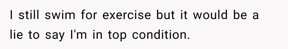 I still swim for exercise but it would be a lie to say I'm in top condition.