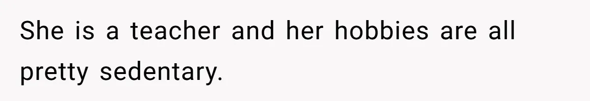 She is a teacher and her hobbies are all pretty sedentary.