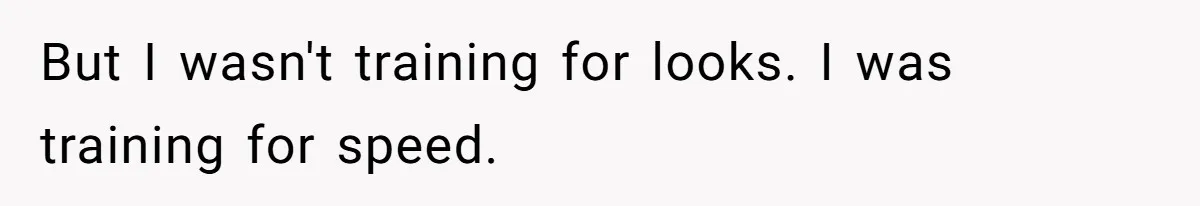 But I wasn't training for looks. I was training for speed.
