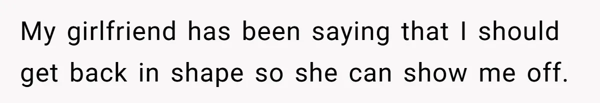 My girlfriend has been saying that I should get back in shape so she can show me off.