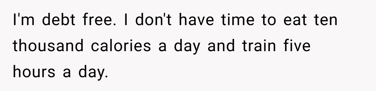 I'm debt free. I don't have time to eat ten thousand calories a day and train five hours a day.