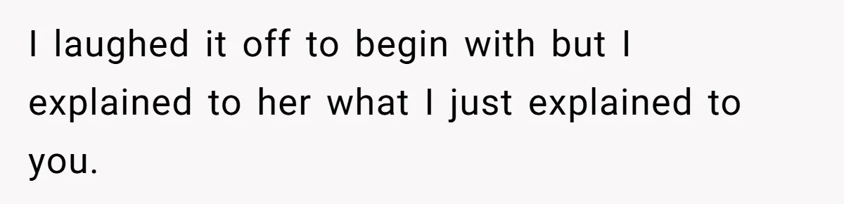 I laughed it off to begin with but I explained to her what I just explained to you.