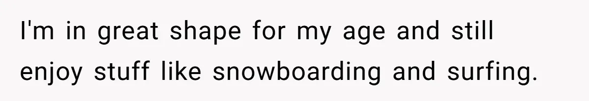 I'm in great shape for my age and still enjoy stuff like snowboarding and surfing.