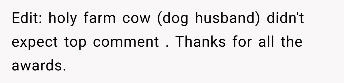 Edit: holy farm cow (dog husband) didn't expect top comment . Thanks for all the awards.