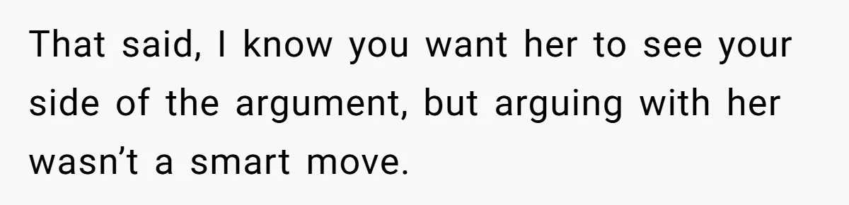 That said, I know you want her to see your side of the argument, but arguing with her wasn’t a smart move.