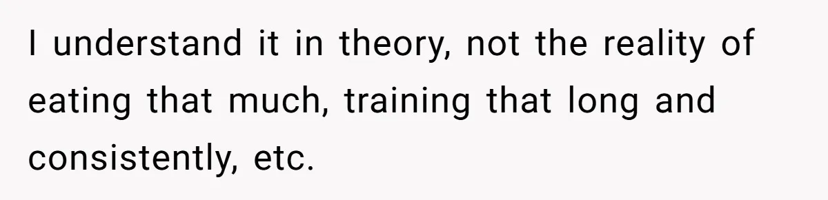 I understand it in theory, not the reality of eating that much, training that long and consistently, etc.