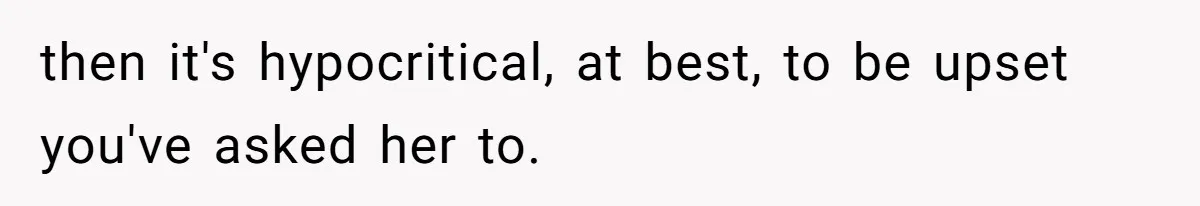 then it's hypocritical, at best, to be upset you've asked her to.