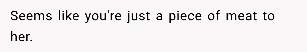 Seems like you're just a piece of meat to her.