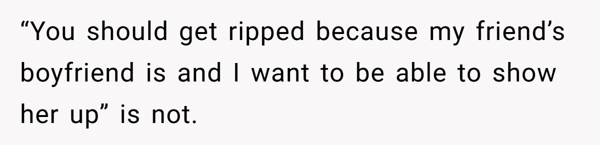 “You should get ripped because my friend’s boyfriend is and I want to be able to show her up” is not.