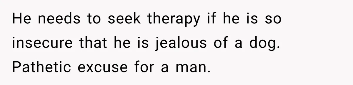 He needs to seek therapy if he is so insecure that he is jealous of a dog. Pathetic excuse for a man.