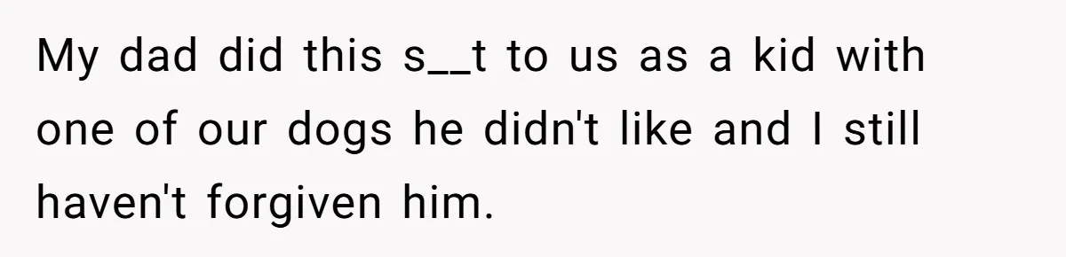 My dad did this s__t to us as a kid with one of our dogs he didn't like and I still haven't forgiven him.