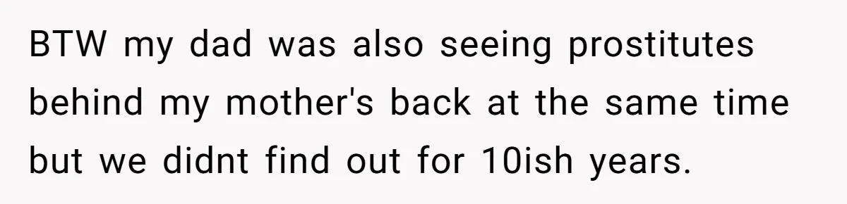 BTW my dad was also seeing prostitutes behind my mother's back at the same time but we didnt find out for 10ish years.