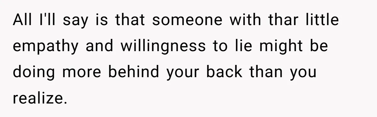 All I'll say is that someone with thar little empathy and willingness to lie might be doing more behind your back than you realize.