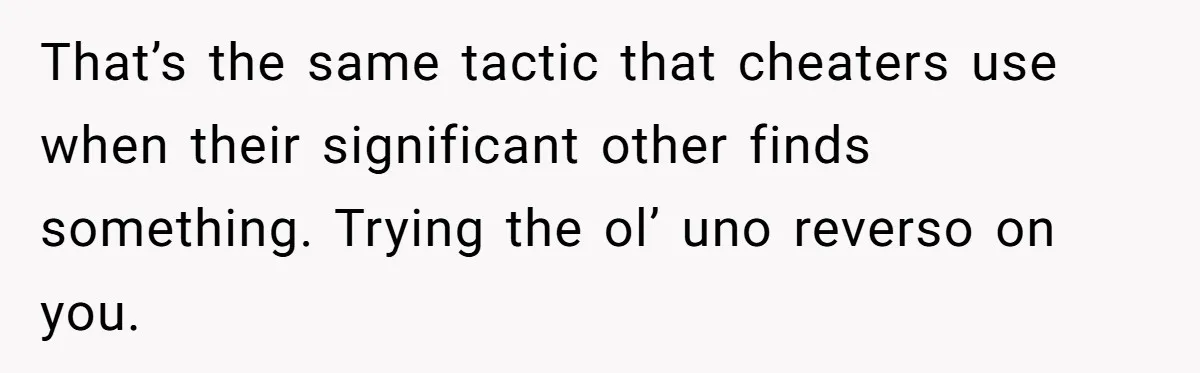 That’s the same tactic that cheaters use when their significant other finds something. Trying the ol’ uno reverso on you.