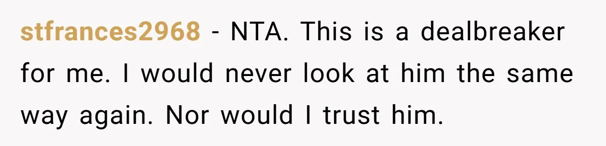 stfrances2968 − NTA. This is a dealbreaker for me. I would never look at him the same way again. Nor would I trust him.