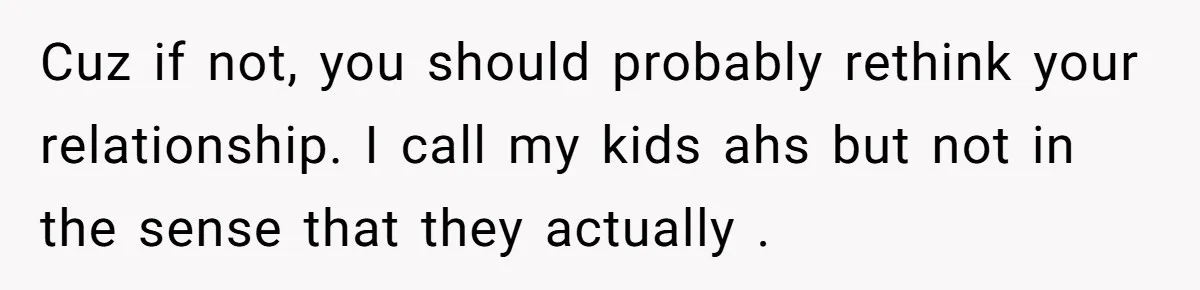 Cuz if not, you should probably rethink your relationship. I call my kids ahs but not in the sense that they actually .