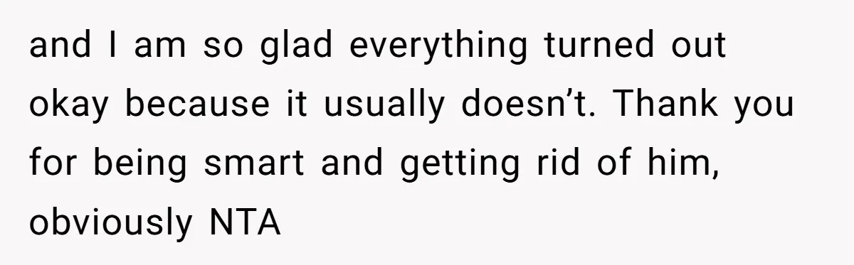 and I am so glad everything turned out okay because it usually doesn’t. Thank you for being smart and getting rid of him, obviously NTA