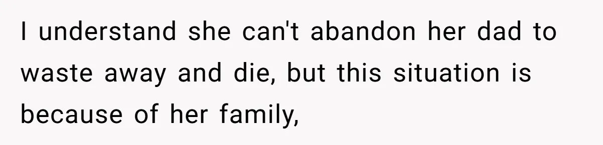 I understand she can't abandon her dad to waste away and die, but this situation is because of her family,