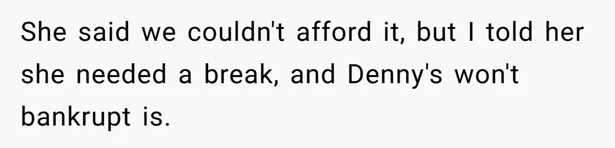 She said we couldn't afford it, but I told her she needed a break, and Denny's won't bankrupt is.