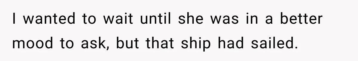 I wanted to wait until she was in a better mood to ask, but that ship had sailed.