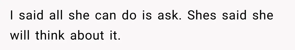 I said all she can do is ask. Shes said she will think about it.