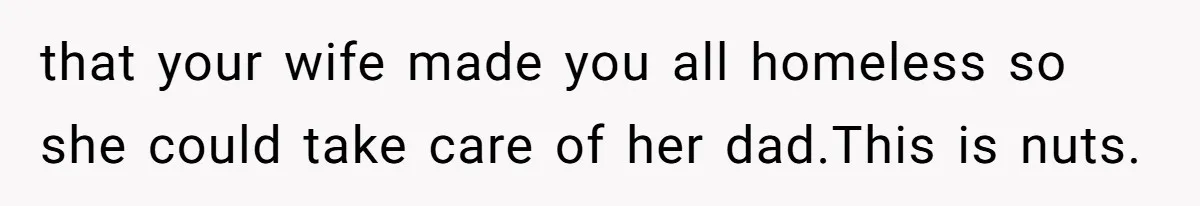 that your wife made you all homeless so she could take care of her dad.This is nuts.