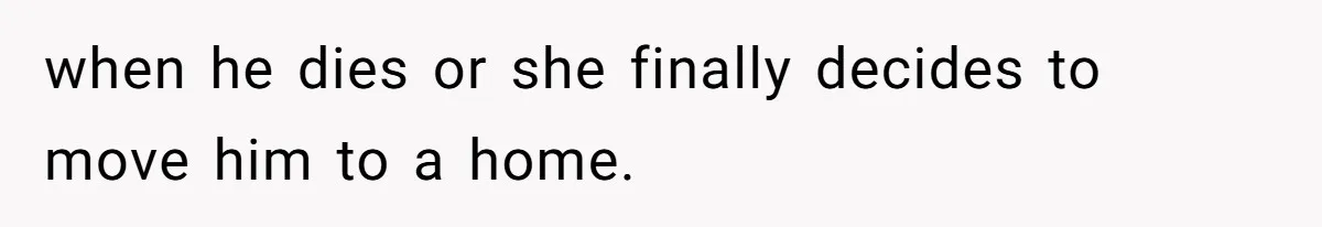 when he dies or she finally decides to move him to a home.
