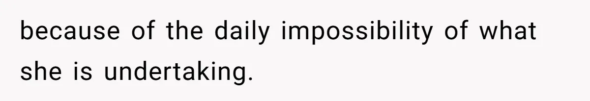 because of the daily impossibility of what she is undertaking.