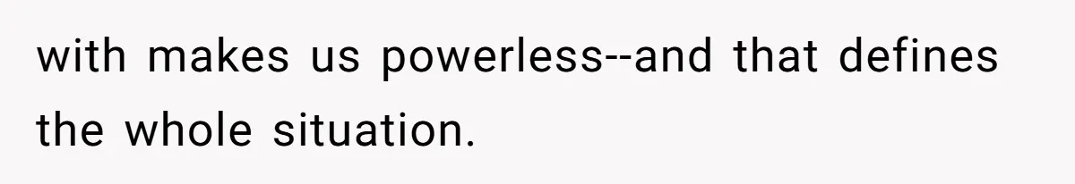 with makes us powerless--and that defines the whole situation.