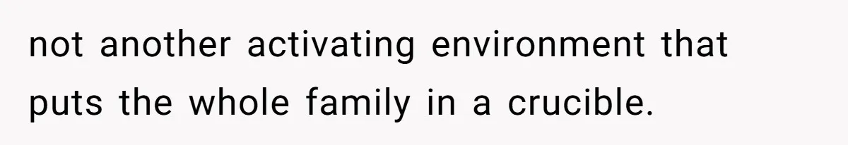 not another activating environment that puts the whole family in a crucible.