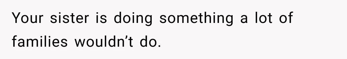 Your sister is doing something a lot of families wouldn’t do.
