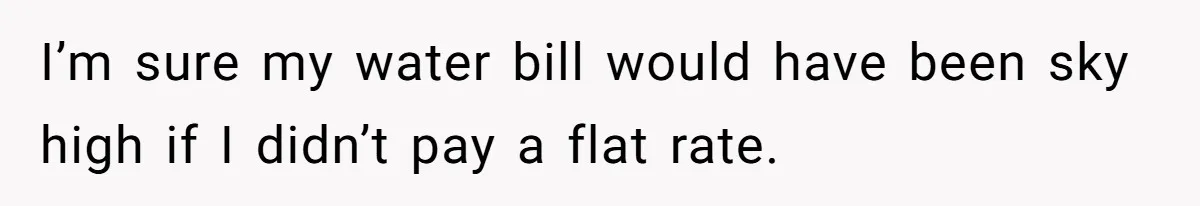 I’m sure my water bill would have been sky high if I didn’t pay a flat rate.
