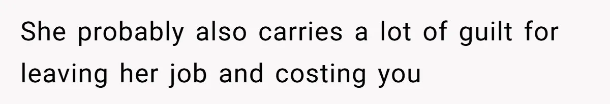 She probably also carries a lot of guilt for leaving her job and costing you