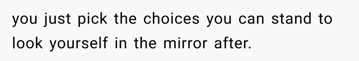 you just pick the choices you can stand to look yourself in the mirror after.