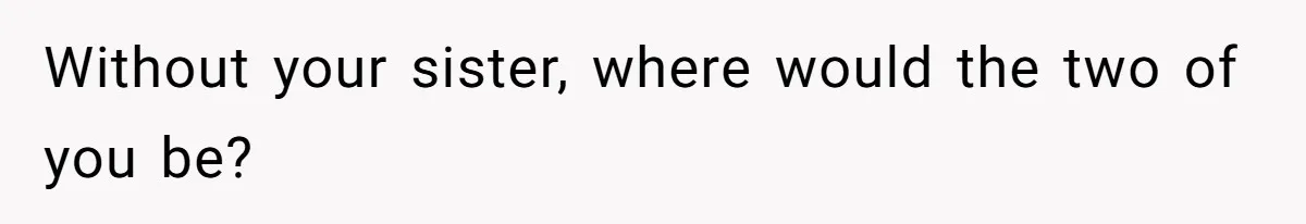 Without your sister, where would the two of you be?