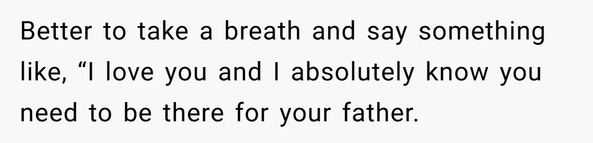Better to take a breath and say something like, “I love you and I absolutely know you need to be there for your father.