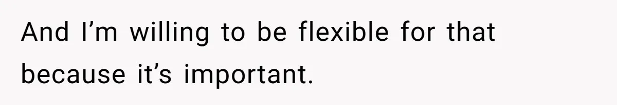 And I’m willing to be flexible for that because it’s important.