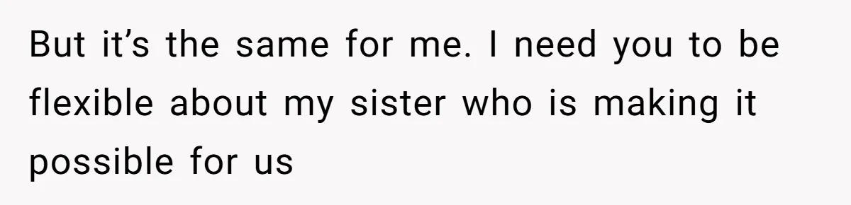 But it’s the same for me. I need you to be flexible about my sister who is making it possible for us