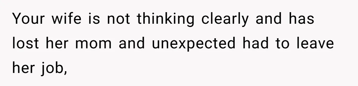 Your wife is not thinking clearly and has lost her mom and unexpected had to leave her job,