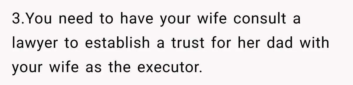 3.You need to have your wife consult a lawyer to establish a trust for her dad with your wife as the executor.