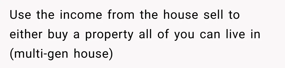 Use the income from the house sell to either buy a property all of you can live in (multi-gen house)